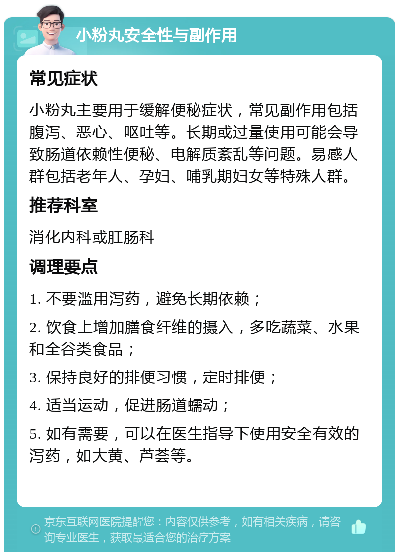 小粉丸安全性与副作用 常见症状 小粉丸主要用于缓解便秘症状，常见副作用包括腹泻、恶心、呕吐等。长期或过量使用可能会导致肠道依赖性便秘、电解质紊乱等问题。易感人群包括老年人、孕妇、哺乳期妇女等特殊人群。 推荐科室 消化内科或肛肠科 调理要点 1. 不要滥用泻药，避免长期依赖； 2. 饮食上增加膳食纤维的摄入，多吃蔬菜、水果和全谷类食品； 3. 保持良好的排便习惯，定时排便； 4. 适当运动，促进肠道蠕动； 5. 如有需要，可以在医生指导下使用安全有效的泻药，如大黄、芦荟等。