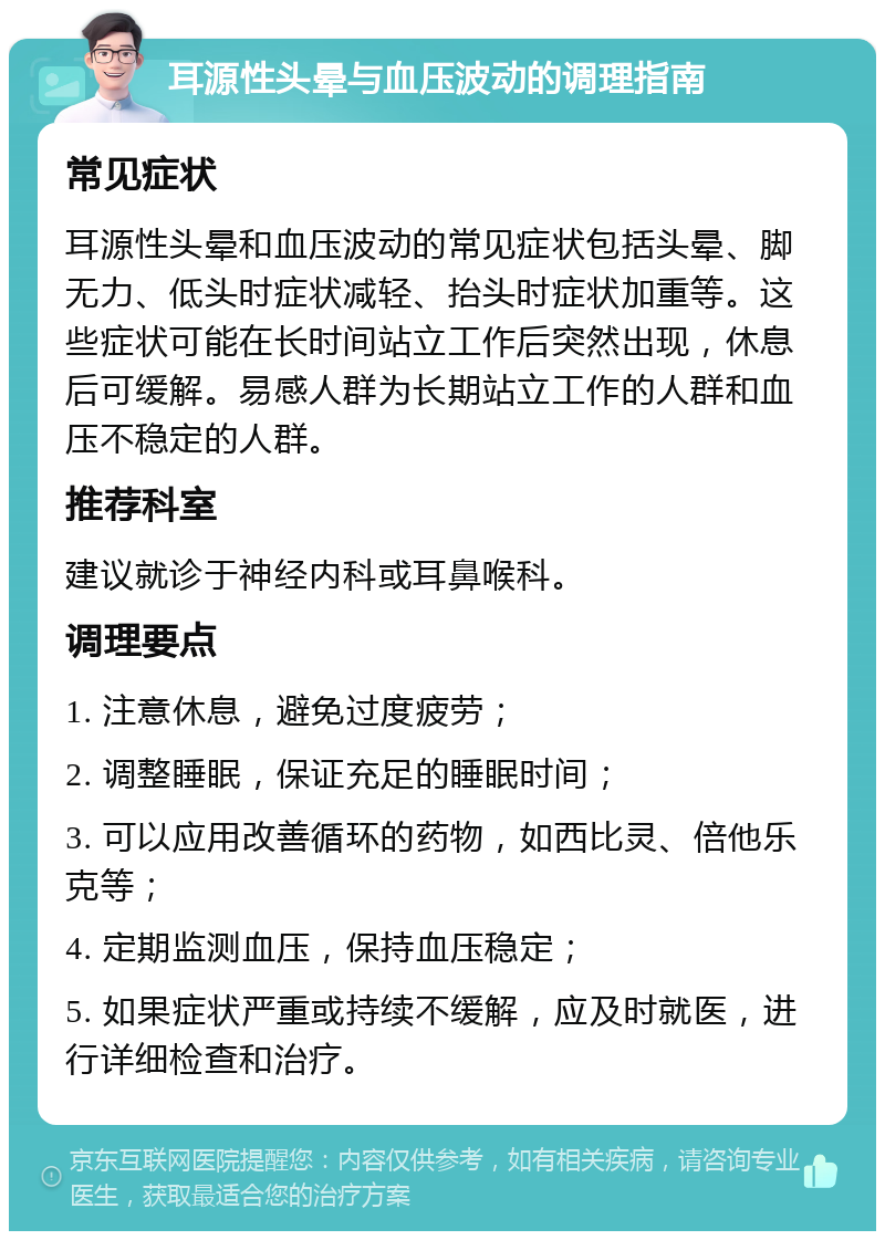 耳源性头晕与血压波动的调理指南 常见症状 耳源性头晕和血压波动的常见症状包括头晕、脚无力、低头时症状减轻、抬头时症状加重等。这些症状可能在长时间站立工作后突然出现，休息后可缓解。易感人群为长期站立工作的人群和血压不稳定的人群。 推荐科室 建议就诊于神经内科或耳鼻喉科。 调理要点 1. 注意休息，避免过度疲劳； 2. 调整睡眠，保证充足的睡眠时间； 3. 可以应用改善循环的药物，如西比灵、倍他乐克等； 4. 定期监测血压，保持血压稳定； 5. 如果症状严重或持续不缓解，应及时就医，进行详细检查和治疗。