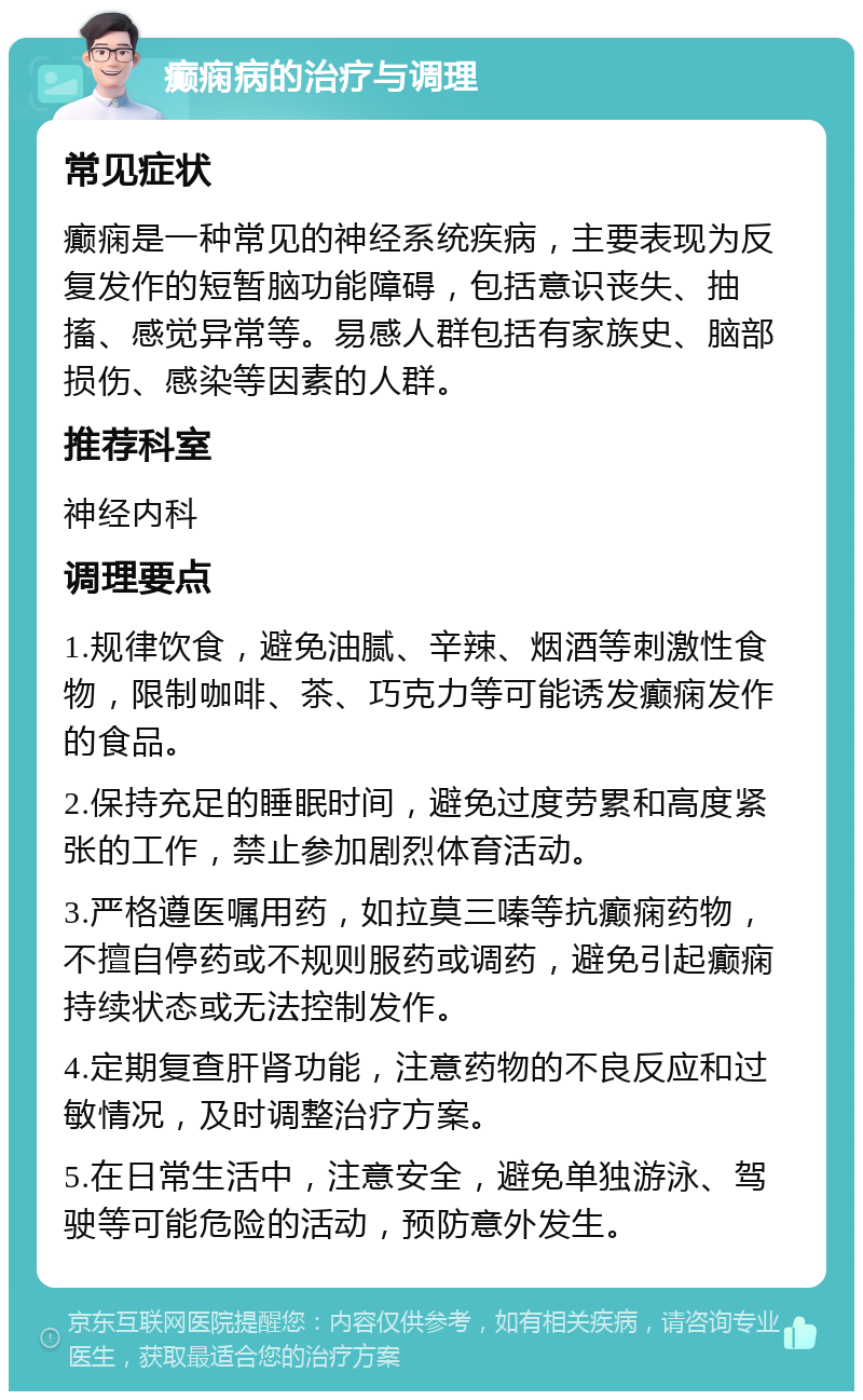 癫痫病的治疗与调理 常见症状 癫痫是一种常见的神经系统疾病，主要表现为反复发作的短暂脑功能障碍，包括意识丧失、抽搐、感觉异常等。易感人群包括有家族史、脑部损伤、感染等因素的人群。 推荐科室 神经内科 调理要点 1.规律饮食，避免油腻、辛辣、烟酒等刺激性食物，限制咖啡、茶、巧克力等可能诱发癫痫发作的食品。 2.保持充足的睡眠时间，避免过度劳累和高度紧张的工作，禁止参加剧烈体育活动。 3.严格遵医嘱用药，如拉莫三嗪等抗癫痫药物，不擅自停药或不规则服药或调药，避免引起癫痫持续状态或无法控制发作。 4.定期复查肝肾功能，注意药物的不良反应和过敏情况，及时调整治疗方案。 5.在日常生活中，注意安全，避免单独游泳、驾驶等可能危险的活动，预防意外发生。