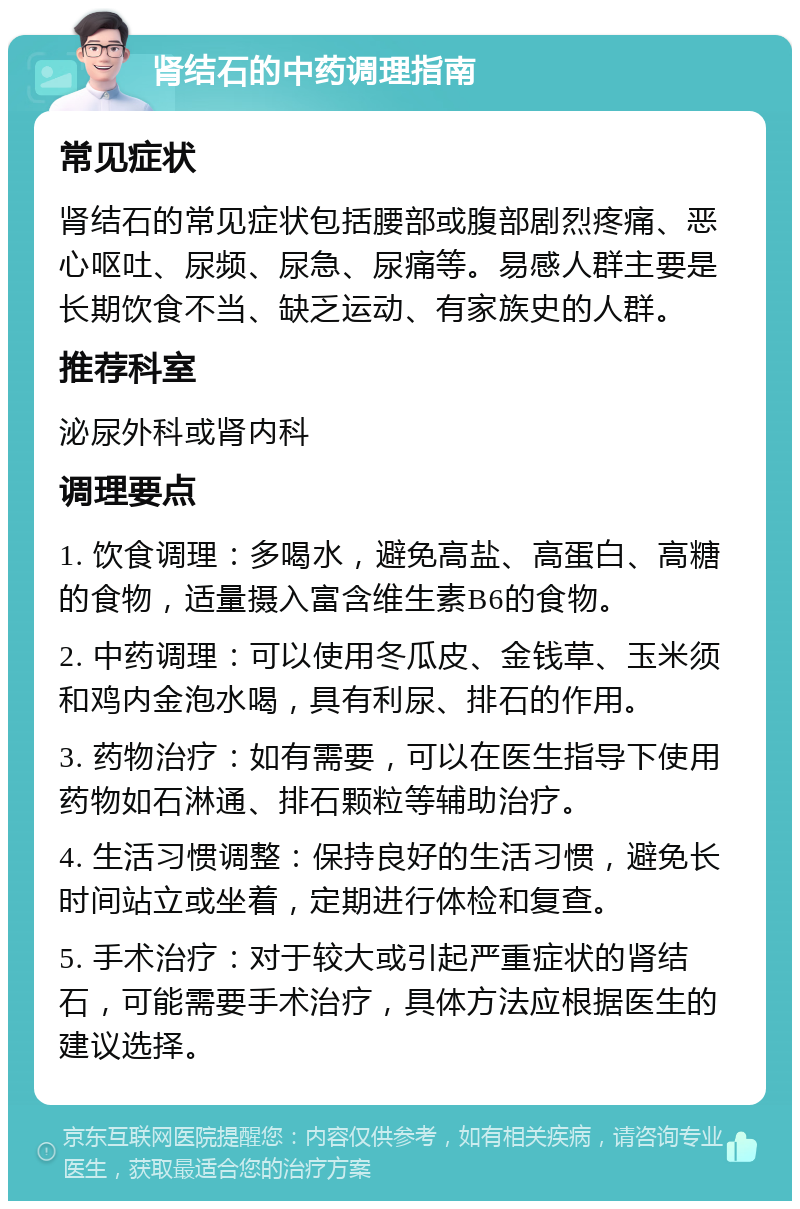 肾结石的中药调理指南 常见症状 肾结石的常见症状包括腰部或腹部剧烈疼痛、恶心呕吐、尿频、尿急、尿痛等。易感人群主要是长期饮食不当、缺乏运动、有家族史的人群。 推荐科室 泌尿外科或肾内科 调理要点 1. 饮食调理：多喝水，避免高盐、高蛋白、高糖的食物，适量摄入富含维生素B6的食物。 2. 中药调理：可以使用冬瓜皮、金钱草、玉米须和鸡内金泡水喝，具有利尿、排石的作用。 3. 药物治疗：如有需要，可以在医生指导下使用药物如石淋通、排石颗粒等辅助治疗。 4. 生活习惯调整：保持良好的生活习惯，避免长时间站立或坐着，定期进行体检和复查。 5. 手术治疗：对于较大或引起严重症状的肾结石，可能需要手术治疗，具体方法应根据医生的建议选择。