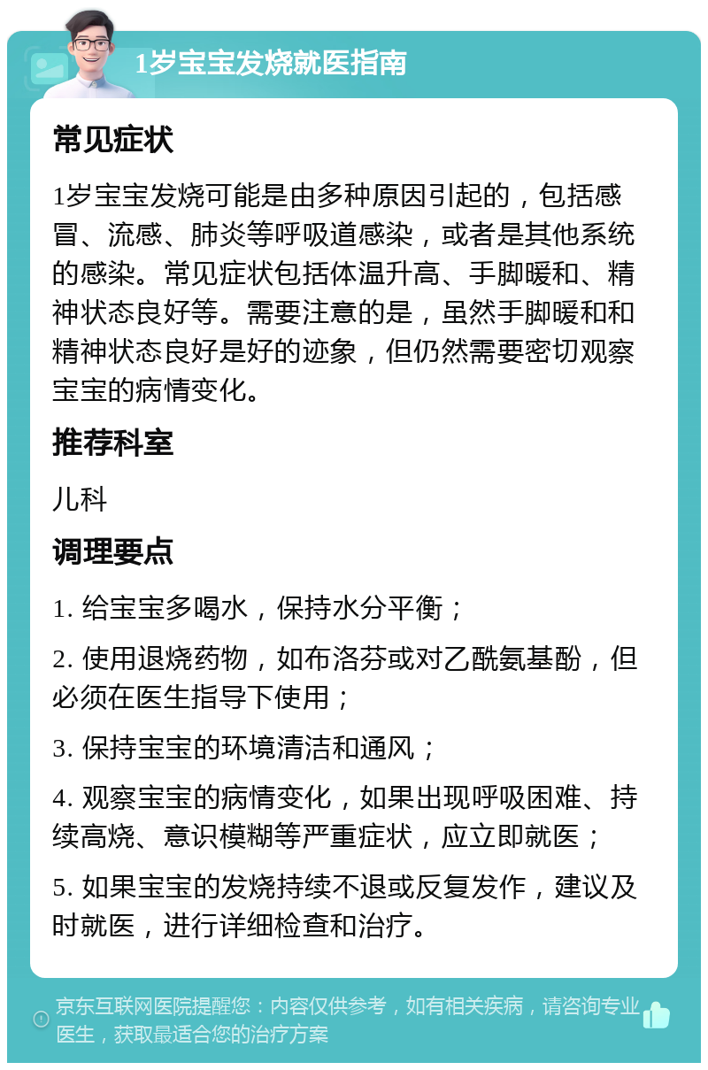 1岁宝宝发烧就医指南 常见症状 1岁宝宝发烧可能是由多种原因引起的，包括感冒、流感、肺炎等呼吸道感染，或者是其他系统的感染。常见症状包括体温升高、手脚暖和、精神状态良好等。需要注意的是，虽然手脚暖和和精神状态良好是好的迹象，但仍然需要密切观察宝宝的病情变化。 推荐科室 儿科 调理要点 1. 给宝宝多喝水，保持水分平衡； 2. 使用退烧药物，如布洛芬或对乙酰氨基酚，但必须在医生指导下使用； 3. 保持宝宝的环境清洁和通风； 4. 观察宝宝的病情变化，如果出现呼吸困难、持续高烧、意识模糊等严重症状，应立即就医； 5. 如果宝宝的发烧持续不退或反复发作，建议及时就医，进行详细检查和治疗。