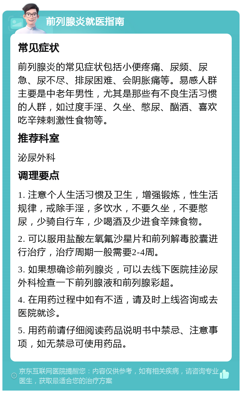 前列腺炎就医指南 常见症状 前列腺炎的常见症状包括小便疼痛、尿频、尿急、尿不尽、排尿困难、会阴胀痛等。易感人群主要是中老年男性，尤其是那些有不良生活习惯的人群，如过度手淫、久坐、憋尿、酗酒、喜欢吃辛辣刺激性食物等。 推荐科室 泌尿外科 调理要点 1. 注意个人生活习惯及卫生，增强锻炼，性生活规律，戒除手淫，多饮水，不要久坐，不要憋尿，少骑自行车，少喝酒及少进食辛辣食物。 2. 可以服用盐酸左氧氟沙星片和前列解毒胶囊进行治疗，治疗周期一般需要2-4周。 3. 如果想确诊前列腺炎，可以去线下医院挂泌尿外科检查一下前列腺液和前列腺彩超。 4. 在用药过程中如有不适，请及时上线咨询或去医院就诊。 5. 用药前请仔细阅读药品说明书中禁忌、注意事项，如无禁忌可使用药品。