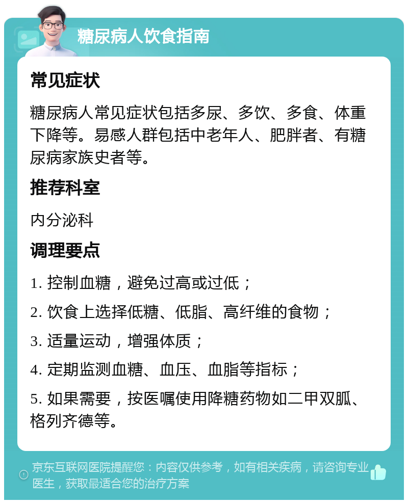 糖尿病人饮食指南 常见症状 糖尿病人常见症状包括多尿、多饮、多食、体重下降等。易感人群包括中老年人、肥胖者、有糖尿病家族史者等。 推荐科室 内分泌科 调理要点 1. 控制血糖，避免过高或过低； 2. 饮食上选择低糖、低脂、高纤维的食物； 3. 适量运动，增强体质； 4. 定期监测血糖、血压、血脂等指标； 5. 如果需要，按医嘱使用降糖药物如二甲双胍、格列齐德等。