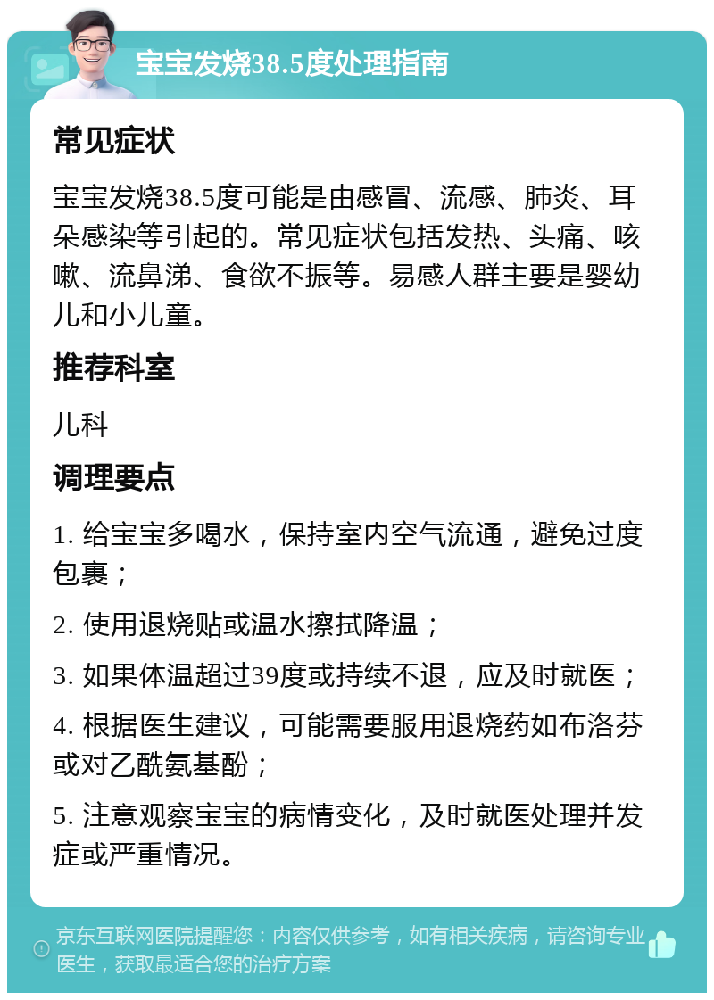 宝宝发烧38.5度处理指南 常见症状 宝宝发烧38.5度可能是由感冒、流感、肺炎、耳朵感染等引起的。常见症状包括发热、头痛、咳嗽、流鼻涕、食欲不振等。易感人群主要是婴幼儿和小儿童。 推荐科室 儿科 调理要点 1. 给宝宝多喝水，保持室内空气流通，避免过度包裹； 2. 使用退烧贴或温水擦拭降温； 3. 如果体温超过39度或持续不退，应及时就医； 4. 根据医生建议，可能需要服用退烧药如布洛芬或对乙酰氨基酚； 5. 注意观察宝宝的病情变化，及时就医处理并发症或严重情况。