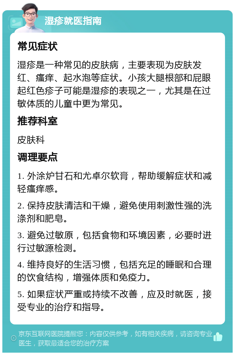 湿疹就医指南 常见症状 湿疹是一种常见的皮肤病，主要表现为皮肤发红、瘙痒、起水泡等症状。小孩大腿根部和屁眼起红色疹子可能是湿疹的表现之一，尤其是在过敏体质的儿童中更为常见。 推荐科室 皮肤科 调理要点 1. 外涂炉甘石和尤卓尔软膏，帮助缓解症状和减轻瘙痒感。 2. 保持皮肤清洁和干燥，避免使用刺激性强的洗涤剂和肥皂。 3. 避免过敏原，包括食物和环境因素，必要时进行过敏源检测。 4. 维持良好的生活习惯，包括充足的睡眠和合理的饮食结构，增强体质和免疫力。 5. 如果症状严重或持续不改善，应及时就医，接受专业的治疗和指导。