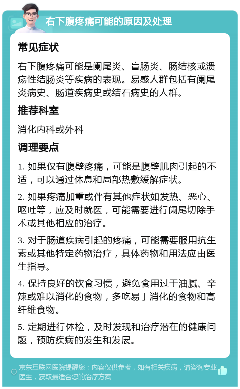 右下腹疼痛可能的原因及处理 常见症状 右下腹疼痛可能是阑尾炎、盲肠炎、肠结核或溃疡性结肠炎等疾病的表现。易感人群包括有阑尾炎病史、肠道疾病史或结石病史的人群。 推荐科室 消化内科或外科 调理要点 1. 如果仅有腹壁疼痛，可能是腹壁肌肉引起的不适，可以通过休息和局部热敷缓解症状。 2. 如果疼痛加重或伴有其他症状如发热、恶心、呕吐等，应及时就医，可能需要进行阑尾切除手术或其他相应的治疗。 3. 对于肠道疾病引起的疼痛，可能需要服用抗生素或其他特定药物治疗，具体药物和用法应由医生指导。 4. 保持良好的饮食习惯，避免食用过于油腻、辛辣或难以消化的食物，多吃易于消化的食物和高纤维食物。 5. 定期进行体检，及时发现和治疗潜在的健康问题，预防疾病的发生和发展。