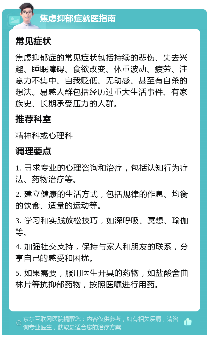 焦虑抑郁症就医指南 常见症状 焦虑抑郁症的常见症状包括持续的悲伤、失去兴趣、睡眠障碍、食欲改变、体重波动、疲劳、注意力不集中、自我贬低、无助感、甚至有自杀的想法。易感人群包括经历过重大生活事件、有家族史、长期承受压力的人群。 推荐科室 精神科或心理科 调理要点 1. 寻求专业的心理咨询和治疗，包括认知行为疗法、药物治疗等。 2. 建立健康的生活方式，包括规律的作息、均衡的饮食、适量的运动等。 3. 学习和实践放松技巧，如深呼吸、冥想、瑜伽等。 4. 加强社交支持，保持与家人和朋友的联系，分享自己的感受和困扰。 5. 如果需要，服用医生开具的药物，如盐酸舍曲林片等抗抑郁药物，按照医嘱进行用药。