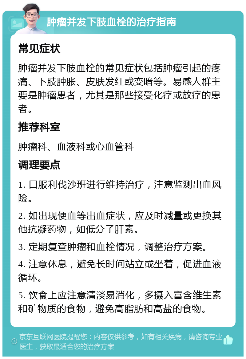 肿瘤并发下肢血栓的治疗指南 常见症状 肿瘤并发下肢血栓的常见症状包括肿瘤引起的疼痛、下肢肿胀、皮肤发红或变暗等。易感人群主要是肿瘤患者，尤其是那些接受化疗或放疗的患者。 推荐科室 肿瘤科、血液科或心血管科 调理要点 1. 口服利伐沙班进行维持治疗，注意监测出血风险。 2. 如出现便血等出血症状，应及时减量或更换其他抗凝药物，如低分子肝素。 3. 定期复查肿瘤和血栓情况，调整治疗方案。 4. 注意休息，避免长时间站立或坐着，促进血液循环。 5. 饮食上应注意清淡易消化，多摄入富含维生素和矿物质的食物，避免高脂肪和高盐的食物。