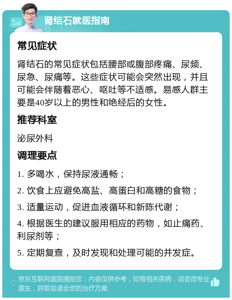 肾结石就医指南 常见症状 肾结石的常见症状包括腰部或腹部疼痛、尿频、尿急、尿痛等。这些症状可能会突然出现，并且可能会伴随着恶心、呕吐等不适感。易感人群主要是40岁以上的男性和绝经后的女性。 推荐科室 泌尿外科 调理要点 1. 多喝水，保持尿液通畅； 2. 饮食上应避免高盐、高蛋白和高糖的食物； 3. 适量运动，促进血液循环和新陈代谢； 4. 根据医生的建议服用相应的药物，如止痛药、利尿剂等； 5. 定期复查，及时发现和处理可能的并发症。