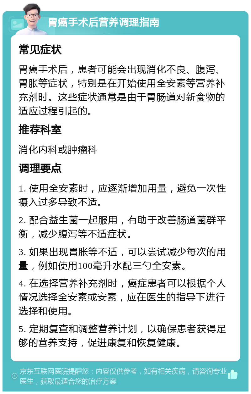 胃癌手术后营养调理指南 常见症状 胃癌手术后，患者可能会出现消化不良、腹泻、胃胀等症状，特别是在开始使用全安素等营养补充剂时。这些症状通常是由于胃肠道对新食物的适应过程引起的。 推荐科室 消化内科或肿瘤科 调理要点 1. 使用全安素时，应逐渐增加用量，避免一次性摄入过多导致不适。 2. 配合益生菌一起服用，有助于改善肠道菌群平衡，减少腹泻等不适症状。 3. 如果出现胃胀等不适，可以尝试减少每次的用量，例如使用100毫升水配三勺全安素。 4. 在选择营养补充剂时，癌症患者可以根据个人情况选择全安素或安素，应在医生的指导下进行选择和使用。 5. 定期复查和调整营养计划，以确保患者获得足够的营养支持，促进康复和恢复健康。