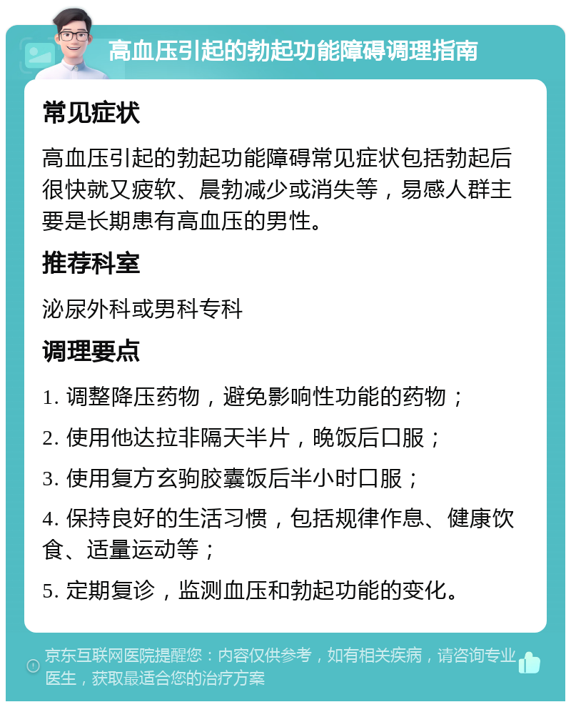 高血压引起的勃起功能障碍调理指南 常见症状 高血压引起的勃起功能障碍常见症状包括勃起后很快就又疲软、晨勃减少或消失等，易感人群主要是长期患有高血压的男性。 推荐科室 泌尿外科或男科专科 调理要点 1. 调整降压药物，避免影响性功能的药物； 2. 使用他达拉非隔天半片，晚饭后口服； 3. 使用复方玄驹胶囊饭后半小时口服； 4. 保持良好的生活习惯，包括规律作息、健康饮食、适量运动等； 5. 定期复诊，监测血压和勃起功能的变化。