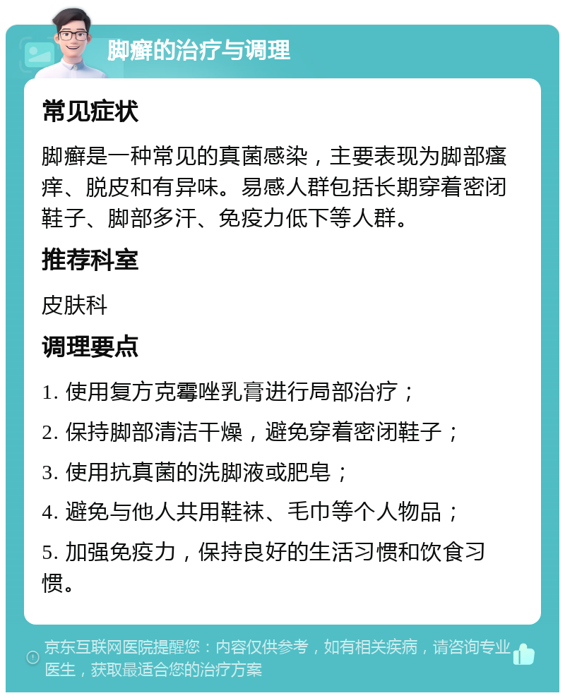 脚癣的治疗与调理 常见症状 脚癣是一种常见的真菌感染，主要表现为脚部瘙痒、脱皮和有异味。易感人群包括长期穿着密闭鞋子、脚部多汗、免疫力低下等人群。 推荐科室 皮肤科 调理要点 1. 使用复方克霉唑乳膏进行局部治疗； 2. 保持脚部清洁干燥，避免穿着密闭鞋子； 3. 使用抗真菌的洗脚液或肥皂； 4. 避免与他人共用鞋袜、毛巾等个人物品； 5. 加强免疫力，保持良好的生活习惯和饮食习惯。