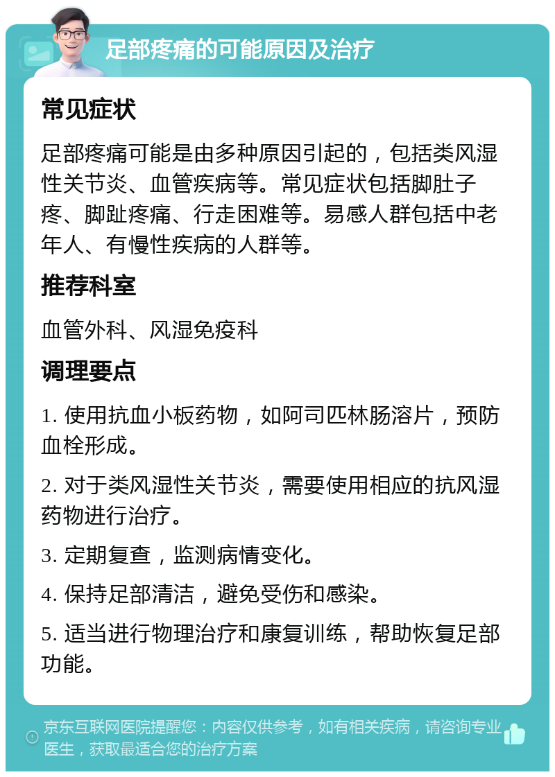 足部疼痛的可能原因及治疗 常见症状 足部疼痛可能是由多种原因引起的，包括类风湿性关节炎、血管疾病等。常见症状包括脚肚子疼、脚趾疼痛、行走困难等。易感人群包括中老年人、有慢性疾病的人群等。 推荐科室 血管外科、风湿免疫科 调理要点 1. 使用抗血小板药物，如阿司匹林肠溶片，预防血栓形成。 2. 对于类风湿性关节炎，需要使用相应的抗风湿药物进行治疗。 3. 定期复查，监测病情变化。 4. 保持足部清洁，避免受伤和感染。 5. 适当进行物理治疗和康复训练，帮助恢复足部功能。