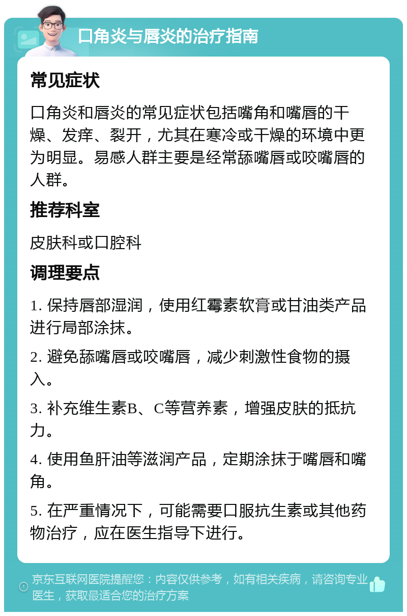 口角炎与唇炎的治疗指南 常见症状 口角炎和唇炎的常见症状包括嘴角和嘴唇的干燥、发痒、裂开，尤其在寒冷或干燥的环境中更为明显。易感人群主要是经常舔嘴唇或咬嘴唇的人群。 推荐科室 皮肤科或口腔科 调理要点 1. 保持唇部湿润，使用红霉素软膏或甘油类产品进行局部涂抹。 2. 避免舔嘴唇或咬嘴唇，减少刺激性食物的摄入。 3. 补充维生素B、C等营养素，增强皮肤的抵抗力。 4. 使用鱼肝油等滋润产品，定期涂抹于嘴唇和嘴角。 5. 在严重情况下，可能需要口服抗生素或其他药物治疗，应在医生指导下进行。