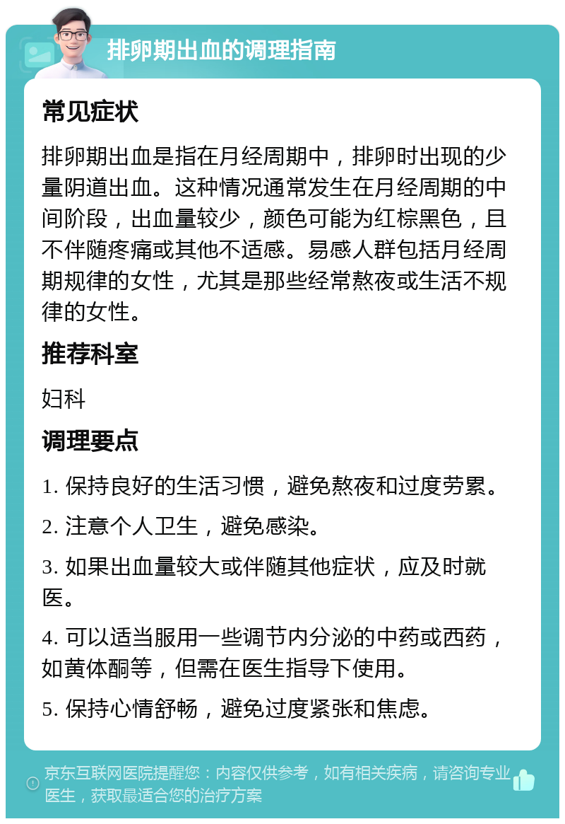 排卵期出血的调理指南 常见症状 排卵期出血是指在月经周期中，排卵时出现的少量阴道出血。这种情况通常发生在月经周期的中间阶段，出血量较少，颜色可能为红棕黑色，且不伴随疼痛或其他不适感。易感人群包括月经周期规律的女性，尤其是那些经常熬夜或生活不规律的女性。 推荐科室 妇科 调理要点 1. 保持良好的生活习惯，避免熬夜和过度劳累。 2. 注意个人卫生，避免感染。 3. 如果出血量较大或伴随其他症状，应及时就医。 4. 可以适当服用一些调节内分泌的中药或西药，如黄体酮等，但需在医生指导下使用。 5. 保持心情舒畅，避免过度紧张和焦虑。