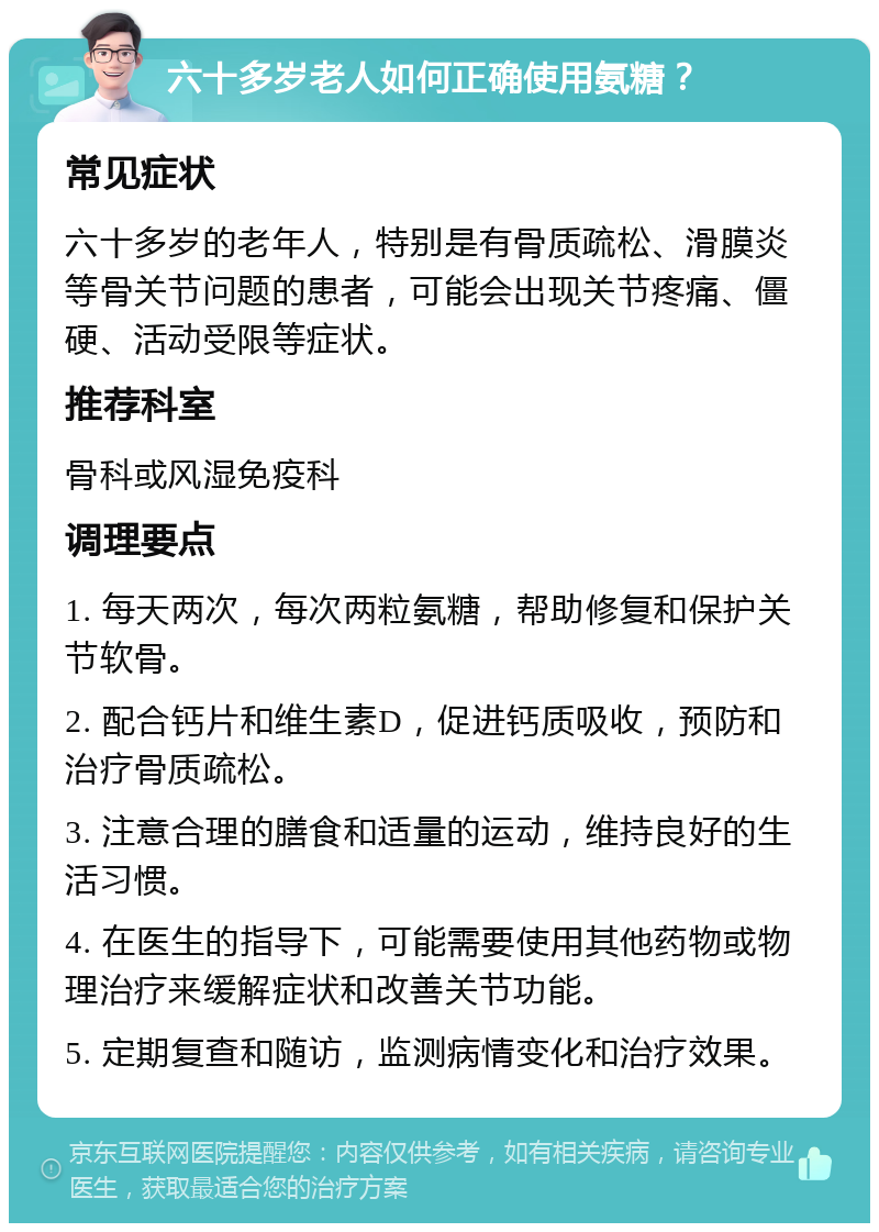 六十多岁老人如何正确使用氨糖？ 常见症状 六十多岁的老年人，特别是有骨质疏松、滑膜炎等骨关节问题的患者，可能会出现关节疼痛、僵硬、活动受限等症状。 推荐科室 骨科或风湿免疫科 调理要点 1. 每天两次，每次两粒氨糖，帮助修复和保护关节软骨。 2. 配合钙片和维生素D，促进钙质吸收，预防和治疗骨质疏松。 3. 注意合理的膳食和适量的运动，维持良好的生活习惯。 4. 在医生的指导下，可能需要使用其他药物或物理治疗来缓解症状和改善关节功能。 5. 定期复查和随访，监测病情变化和治疗效果。