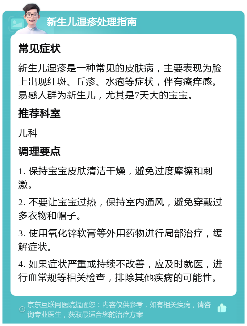 新生儿湿疹处理指南 常见症状 新生儿湿疹是一种常见的皮肤病，主要表现为脸上出现红斑、丘疹、水疱等症状，伴有瘙痒感。易感人群为新生儿，尤其是7天大的宝宝。 推荐科室 儿科 调理要点 1. 保持宝宝皮肤清洁干燥，避免过度摩擦和刺激。 2. 不要让宝宝过热，保持室内通风，避免穿戴过多衣物和帽子。 3. 使用氧化锌软膏等外用药物进行局部治疗，缓解症状。 4. 如果症状严重或持续不改善，应及时就医，进行血常规等相关检查，排除其他疾病的可能性。