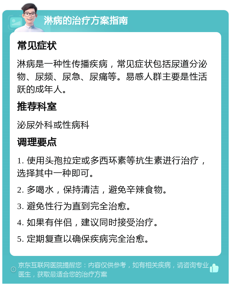 淋病的治疗方案指南 常见症状 淋病是一种性传播疾病，常见症状包括尿道分泌物、尿频、尿急、尿痛等。易感人群主要是性活跃的成年人。 推荐科室 泌尿外科或性病科 调理要点 1. 使用头孢拉定或多西环素等抗生素进行治疗，选择其中一种即可。 2. 多喝水，保持清洁，避免辛辣食物。 3. 避免性行为直到完全治愈。 4. 如果有伴侣，建议同时接受治疗。 5. 定期复查以确保疾病完全治愈。