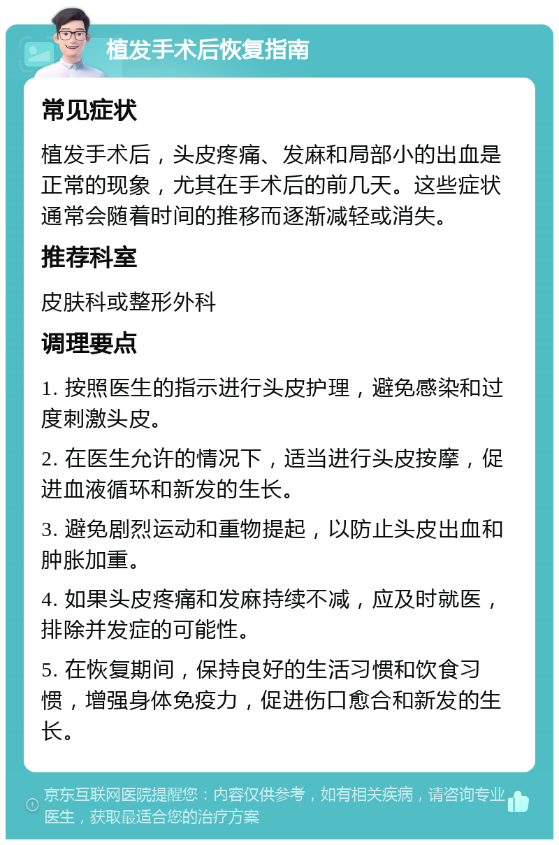 植发手术后恢复指南 常见症状 植发手术后，头皮疼痛、发麻和局部小的出血是正常的现象，尤其在手术后的前几天。这些症状通常会随着时间的推移而逐渐减轻或消失。 推荐科室 皮肤科或整形外科 调理要点 1. 按照医生的指示进行头皮护理，避免感染和过度刺激头皮。 2. 在医生允许的情况下，适当进行头皮按摩，促进血液循环和新发的生长。 3. 避免剧烈运动和重物提起，以防止头皮出血和肿胀加重。 4. 如果头皮疼痛和发麻持续不减，应及时就医，排除并发症的可能性。 5. 在恢复期间，保持良好的生活习惯和饮食习惯，增强身体免疫力，促进伤口愈合和新发的生长。