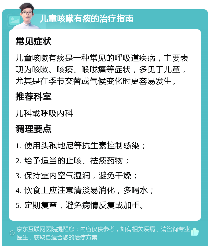 儿童咳嗽有痰的治疗指南 常见症状 儿童咳嗽有痰是一种常见的呼吸道疾病，主要表现为咳嗽、咳痰、喉咙痛等症状，多见于儿童，尤其是在季节交替或气候变化时更容易发生。 推荐科室 儿科或呼吸内科 调理要点 1. 使用头孢地尼等抗生素控制感染； 2. 给予适当的止咳、祛痰药物； 3. 保持室内空气湿润，避免干燥； 4. 饮食上应注意清淡易消化，多喝水； 5. 定期复查，避免病情反复或加重。