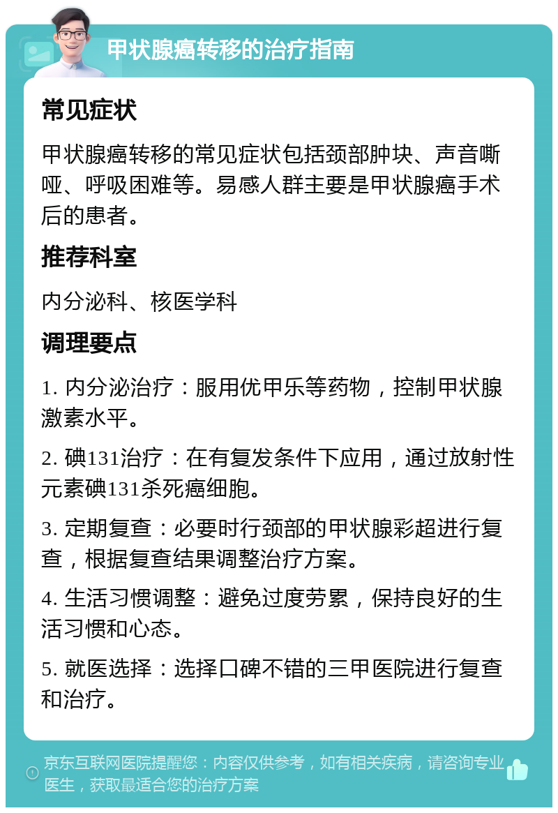 甲状腺癌转移的治疗指南 常见症状 甲状腺癌转移的常见症状包括颈部肿块、声音嘶哑、呼吸困难等。易感人群主要是甲状腺癌手术后的患者。 推荐科室 内分泌科、核医学科 调理要点 1. 内分泌治疗：服用优甲乐等药物，控制甲状腺激素水平。 2. 碘131治疗：在有复发条件下应用，通过放射性元素碘131杀死癌细胞。 3. 定期复查：必要时行颈部的甲状腺彩超进行复查，根据复查结果调整治疗方案。 4. 生活习惯调整：避免过度劳累，保持良好的生活习惯和心态。 5. 就医选择：选择口碑不错的三甲医院进行复查和治疗。