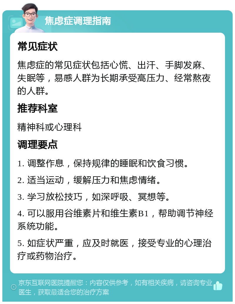 焦虑症调理指南 常见症状 焦虑症的常见症状包括心慌、出汗、手脚发麻、失眠等，易感人群为长期承受高压力、经常熬夜的人群。 推荐科室 精神科或心理科 调理要点 1. 调整作息，保持规律的睡眠和饮食习惯。 2. 适当运动，缓解压力和焦虑情绪。 3. 学习放松技巧，如深呼吸、冥想等。 4. 可以服用谷维素片和维生素B1，帮助调节神经系统功能。 5. 如症状严重，应及时就医，接受专业的心理治疗或药物治疗。