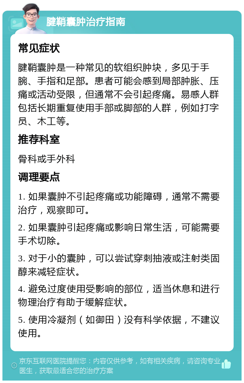 腱鞘囊肿治疗指南 常见症状 腱鞘囊肿是一种常见的软组织肿块，多见于手腕、手指和足部。患者可能会感到局部肿胀、压痛或活动受限，但通常不会引起疼痛。易感人群包括长期重复使用手部或脚部的人群，例如打字员、木工等。 推荐科室 骨科或手外科 调理要点 1. 如果囊肿不引起疼痛或功能障碍，通常不需要治疗，观察即可。 2. 如果囊肿引起疼痛或影响日常生活，可能需要手术切除。 3. 对于小的囊肿，可以尝试穿刺抽液或注射类固醇来减轻症状。 4. 避免过度使用受影响的部位，适当休息和进行物理治疗有助于缓解症状。 5. 使用冷凝剂（如御田）没有科学依据，不建议使用。