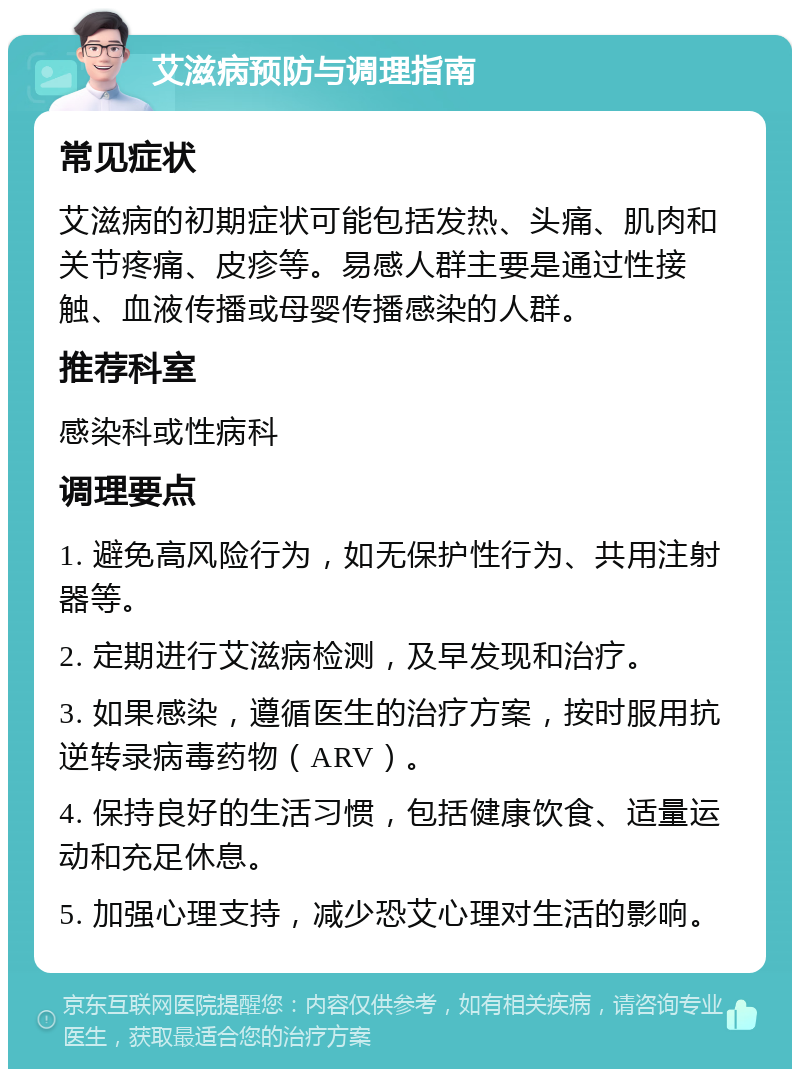 艾滋病预防与调理指南 常见症状 艾滋病的初期症状可能包括发热、头痛、肌肉和关节疼痛、皮疹等。易感人群主要是通过性接触、血液传播或母婴传播感染的人群。 推荐科室 感染科或性病科 调理要点 1. 避免高风险行为，如无保护性行为、共用注射器等。 2. 定期进行艾滋病检测，及早发现和治疗。 3. 如果感染，遵循医生的治疗方案，按时服用抗逆转录病毒药物（ARV）。 4. 保持良好的生活习惯，包括健康饮食、适量运动和充足休息。 5. 加强心理支持，减少恐艾心理对生活的影响。