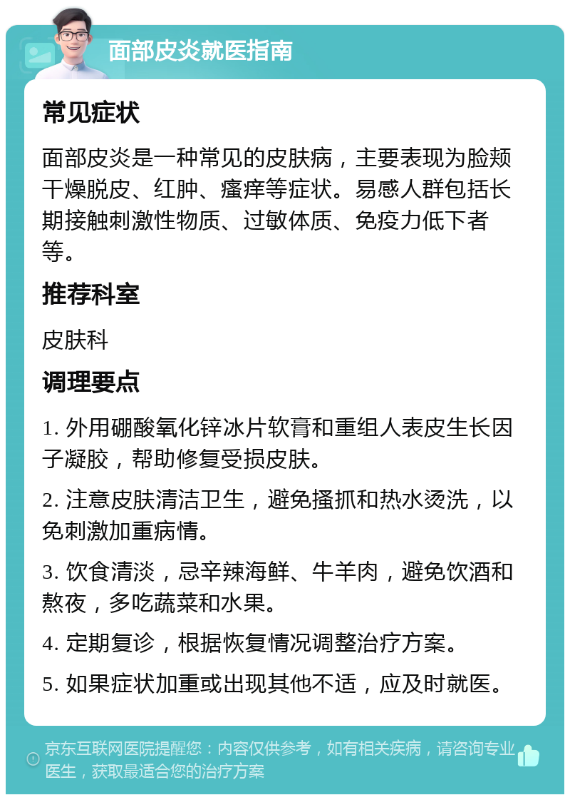 面部皮炎就医指南 常见症状 面部皮炎是一种常见的皮肤病，主要表现为脸颊干燥脱皮、红肿、瘙痒等症状。易感人群包括长期接触刺激性物质、过敏体质、免疫力低下者等。 推荐科室 皮肤科 调理要点 1. 外用硼酸氧化锌冰片软膏和重组人表皮生长因子凝胶，帮助修复受损皮肤。 2. 注意皮肤清洁卫生，避免搔抓和热水烫洗，以免刺激加重病情。 3. 饮食清淡，忌辛辣海鲜、牛羊肉，避免饮酒和熬夜，多吃蔬菜和水果。 4. 定期复诊，根据恢复情况调整治疗方案。 5. 如果症状加重或出现其他不适，应及时就医。