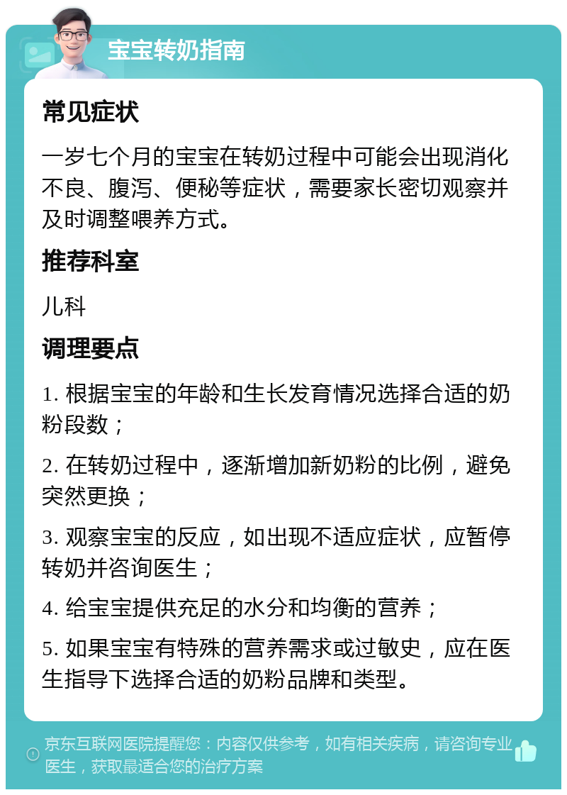 宝宝转奶指南 常见症状 一岁七个月的宝宝在转奶过程中可能会出现消化不良、腹泻、便秘等症状，需要家长密切观察并及时调整喂养方式。 推荐科室 儿科 调理要点 1. 根据宝宝的年龄和生长发育情况选择合适的奶粉段数； 2. 在转奶过程中，逐渐增加新奶粉的比例，避免突然更换； 3. 观察宝宝的反应，如出现不适应症状，应暂停转奶并咨询医生； 4. 给宝宝提供充足的水分和均衡的营养； 5. 如果宝宝有特殊的营养需求或过敏史，应在医生指导下选择合适的奶粉品牌和类型。