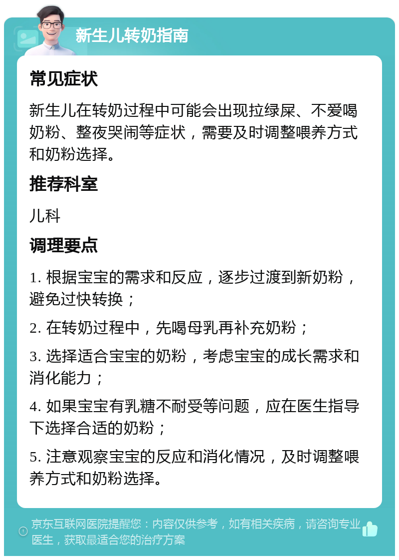 新生儿转奶指南 常见症状 新生儿在转奶过程中可能会出现拉绿屎、不爱喝奶粉、整夜哭闹等症状，需要及时调整喂养方式和奶粉选择。 推荐科室 儿科 调理要点 1. 根据宝宝的需求和反应，逐步过渡到新奶粉，避免过快转换； 2. 在转奶过程中，先喝母乳再补充奶粉； 3. 选择适合宝宝的奶粉，考虑宝宝的成长需求和消化能力； 4. 如果宝宝有乳糖不耐受等问题，应在医生指导下选择合适的奶粉； 5. 注意观察宝宝的反应和消化情况，及时调整喂养方式和奶粉选择。