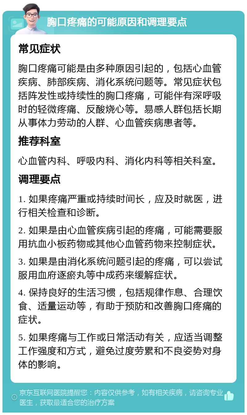 胸口疼痛的可能原因和调理要点 常见症状 胸口疼痛可能是由多种原因引起的，包括心血管疾病、肺部疾病、消化系统问题等。常见症状包括阵发性或持续性的胸口疼痛，可能伴有深呼吸时的轻微疼痛、反酸烧心等。易感人群包括长期从事体力劳动的人群、心血管疾病患者等。 推荐科室 心血管内科、呼吸内科、消化内科等相关科室。 调理要点 1. 如果疼痛严重或持续时间长，应及时就医，进行相关检查和诊断。 2. 如果是由心血管疾病引起的疼痛，可能需要服用抗血小板药物或其他心血管药物来控制症状。 3. 如果是由消化系统问题引起的疼痛，可以尝试服用血府逐瘀丸等中成药来缓解症状。 4. 保持良好的生活习惯，包括规律作息、合理饮食、适量运动等，有助于预防和改善胸口疼痛的症状。 5. 如果疼痛与工作或日常活动有关，应适当调整工作强度和方式，避免过度劳累和不良姿势对身体的影响。