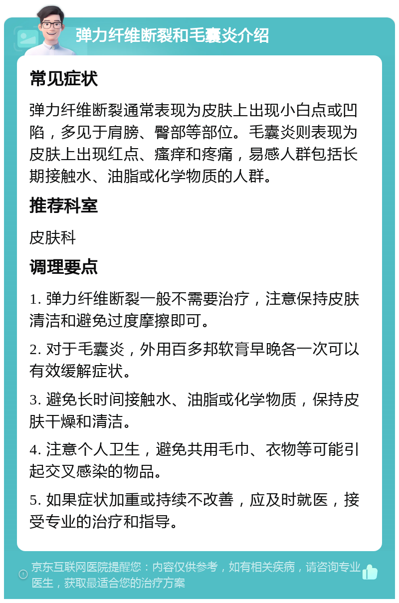 弹力纤维断裂和毛囊炎介绍 常见症状 弹力纤维断裂通常表现为皮肤上出现小白点或凹陷，多见于肩膀、臀部等部位。毛囊炎则表现为皮肤上出现红点、瘙痒和疼痛，易感人群包括长期接触水、油脂或化学物质的人群。 推荐科室 皮肤科 调理要点 1. 弹力纤维断裂一般不需要治疗，注意保持皮肤清洁和避免过度摩擦即可。 2. 对于毛囊炎，外用百多邦软膏早晚各一次可以有效缓解症状。 3. 避免长时间接触水、油脂或化学物质，保持皮肤干燥和清洁。 4. 注意个人卫生，避免共用毛巾、衣物等可能引起交叉感染的物品。 5. 如果症状加重或持续不改善，应及时就医，接受专业的治疗和指导。