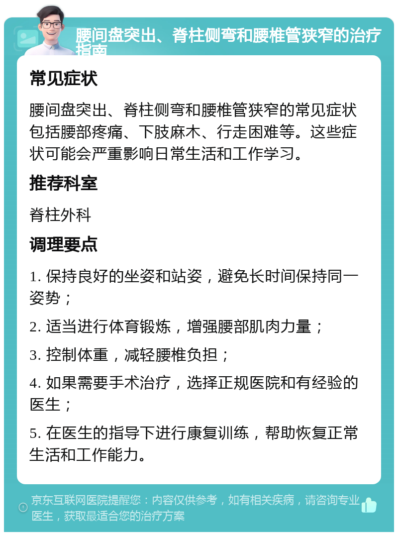 腰间盘突出、脊柱侧弯和腰椎管狭窄的治疗指南 常见症状 腰间盘突出、脊柱侧弯和腰椎管狭窄的常见症状包括腰部疼痛、下肢麻木、行走困难等。这些症状可能会严重影响日常生活和工作学习。 推荐科室 脊柱外科 调理要点 1. 保持良好的坐姿和站姿，避免长时间保持同一姿势； 2. 适当进行体育锻炼，增强腰部肌肉力量； 3. 控制体重，减轻腰椎负担； 4. 如果需要手术治疗，选择正规医院和有经验的医生； 5. 在医生的指导下进行康复训练，帮助恢复正常生活和工作能力。