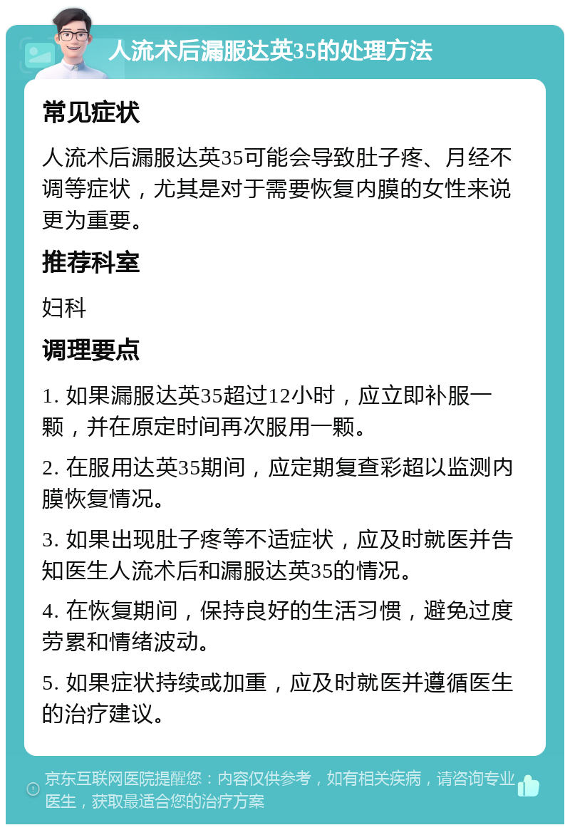 人流术后漏服达英35的处理方法 常见症状 人流术后漏服达英35可能会导致肚子疼、月经不调等症状，尤其是对于需要恢复内膜的女性来说更为重要。 推荐科室 妇科 调理要点 1. 如果漏服达英35超过12小时，应立即补服一颗，并在原定时间再次服用一颗。 2. 在服用达英35期间，应定期复查彩超以监测内膜恢复情况。 3. 如果出现肚子疼等不适症状，应及时就医并告知医生人流术后和漏服达英35的情况。 4. 在恢复期间，保持良好的生活习惯，避免过度劳累和情绪波动。 5. 如果症状持续或加重，应及时就医并遵循医生的治疗建议。