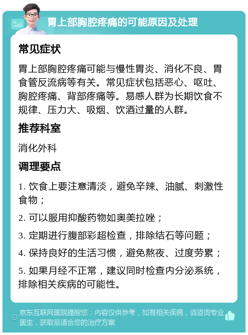 胃上部胸腔疼痛的可能原因及处理 常见症状 胃上部胸腔疼痛可能与慢性胃炎、消化不良、胃食管反流病等有关。常见症状包括恶心、呕吐、胸腔疼痛、背部疼痛等。易感人群为长期饮食不规律、压力大、吸烟、饮酒过量的人群。 推荐科室 消化外科 调理要点 1. 饮食上要注意清淡，避免辛辣、油腻、刺激性食物； 2. 可以服用抑酸药物如奥美拉唑； 3. 定期进行腹部彩超检查，排除结石等问题； 4. 保持良好的生活习惯，避免熬夜、过度劳累； 5. 如果月经不正常，建议同时检查内分泌系统，排除相关疾病的可能性。