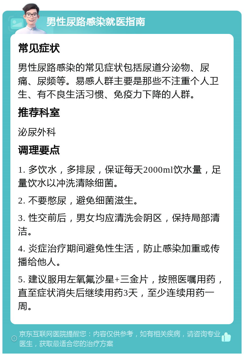 男性尿路感染就医指南 常见症状 男性尿路感染的常见症状包括尿道分泌物、尿痛、尿频等。易感人群主要是那些不注重个人卫生、有不良生活习惯、免疫力下降的人群。 推荐科室 泌尿外科 调理要点 1. 多饮水，多排尿，保证每天2000ml饮水量，足量饮水以冲洗清除细菌。 2. 不要憋尿，避免细菌滋生。 3. 性交前后，男女均应清洗会阴区，保持局部清洁。 4. 炎症治疗期间避免性生活，防止感染加重或传播给他人。 5. 建议服用左氧氟沙星+三金片，按照医嘱用药，直至症状消失后继续用药3天，至少连续用药一周。