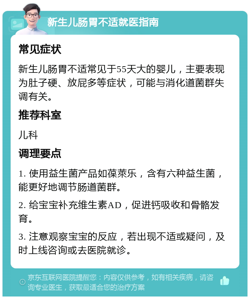 新生儿肠胃不适就医指南 常见症状 新生儿肠胃不适常见于55天大的婴儿，主要表现为肚子硬、放屁多等症状，可能与消化道菌群失调有关。 推荐科室 儿科 调理要点 1. 使用益生菌产品如葆萊乐，含有六种益生菌，能更好地调节肠道菌群。 2. 给宝宝补充维生素AD，促进钙吸收和骨骼发育。 3. 注意观察宝宝的反应，若出现不适或疑问，及时上线咨询或去医院就诊。