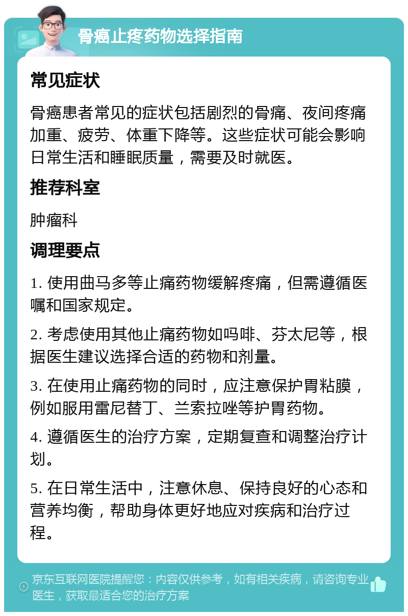 骨癌止疼药物选择指南 常见症状 骨癌患者常见的症状包括剧烈的骨痛、夜间疼痛加重、疲劳、体重下降等。这些症状可能会影响日常生活和睡眠质量，需要及时就医。 推荐科室 肿瘤科 调理要点 1. 使用曲马多等止痛药物缓解疼痛，但需遵循医嘱和国家规定。 2. 考虑使用其他止痛药物如吗啡、芬太尼等，根据医生建议选择合适的药物和剂量。 3. 在使用止痛药物的同时，应注意保护胃粘膜，例如服用雷尼替丁、兰索拉唑等护胃药物。 4. 遵循医生的治疗方案，定期复查和调整治疗计划。 5. 在日常生活中，注意休息、保持良好的心态和营养均衡，帮助身体更好地应对疾病和治疗过程。