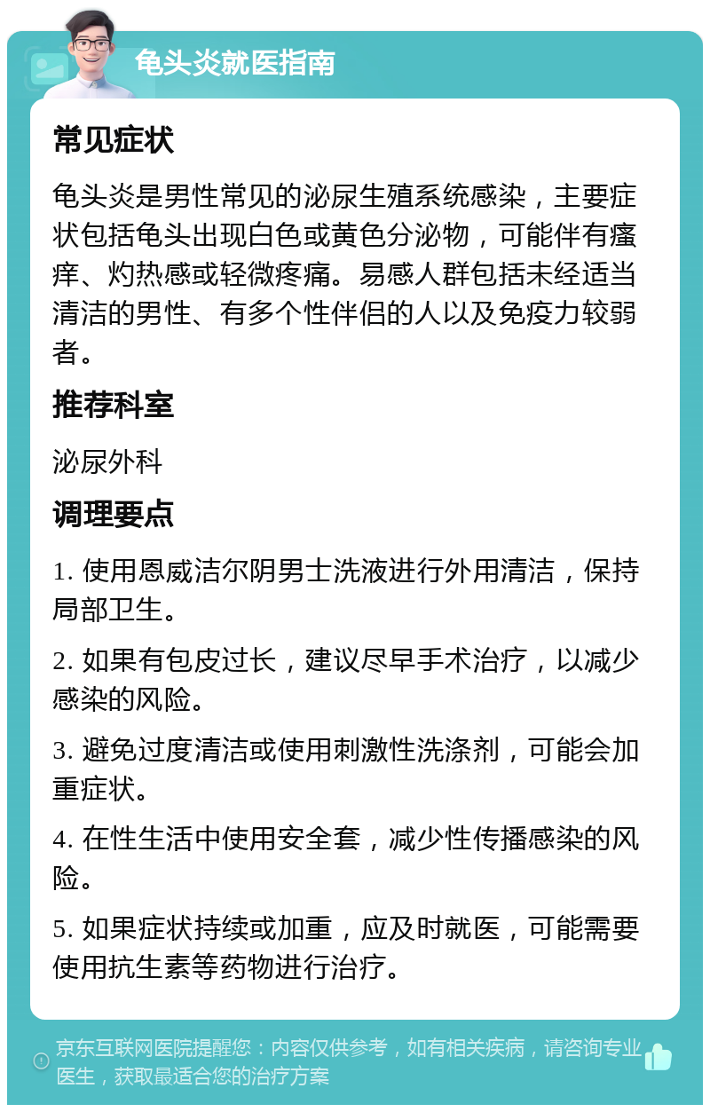 龟头炎就医指南 常见症状 龟头炎是男性常见的泌尿生殖系统感染，主要症状包括龟头出现白色或黄色分泌物，可能伴有瘙痒、灼热感或轻微疼痛。易感人群包括未经适当清洁的男性、有多个性伴侣的人以及免疫力较弱者。 推荐科室 泌尿外科 调理要点 1. 使用恩威洁尔阴男士洗液进行外用清洁，保持局部卫生。 2. 如果有包皮过长，建议尽早手术治疗，以减少感染的风险。 3. 避免过度清洁或使用刺激性洗涤剂，可能会加重症状。 4. 在性生活中使用安全套，减少性传播感染的风险。 5. 如果症状持续或加重，应及时就医，可能需要使用抗生素等药物进行治疗。