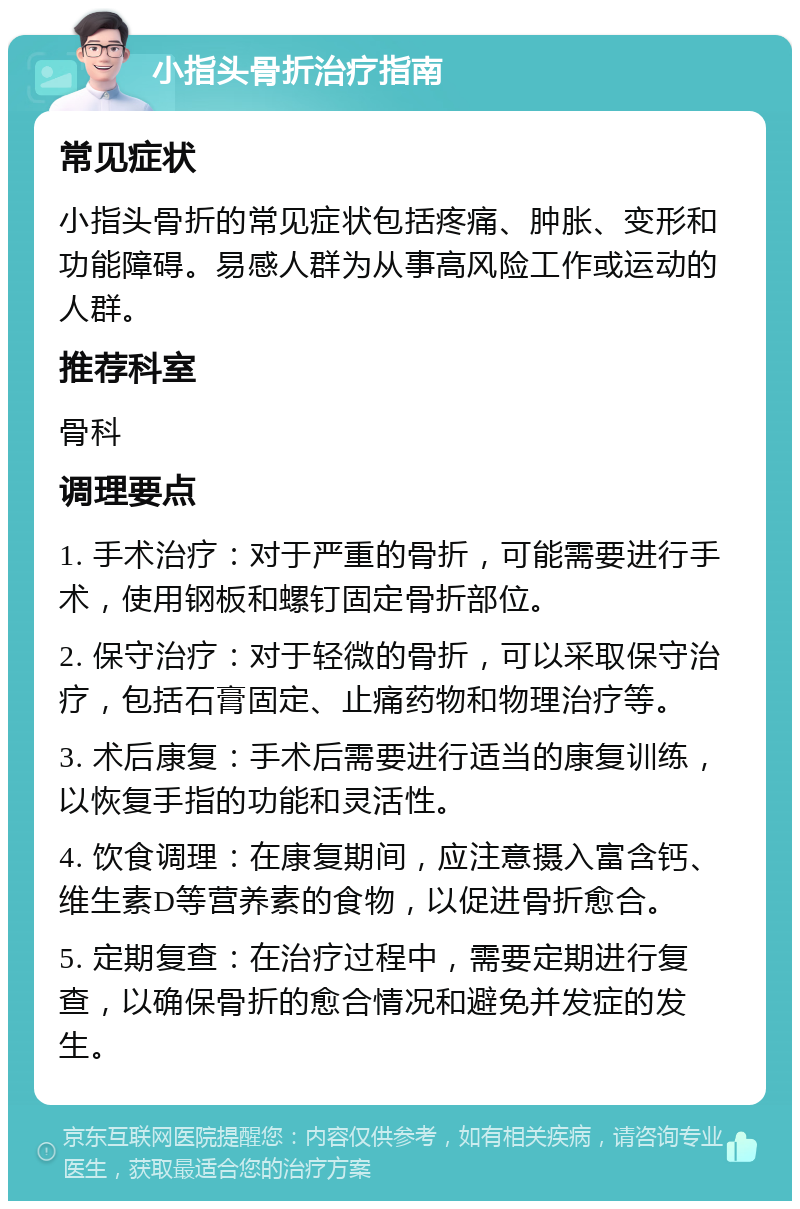 小指头骨折治疗指南 常见症状 小指头骨折的常见症状包括疼痛、肿胀、变形和功能障碍。易感人群为从事高风险工作或运动的人群。 推荐科室 骨科 调理要点 1. 手术治疗：对于严重的骨折，可能需要进行手术，使用钢板和螺钉固定骨折部位。 2. 保守治疗：对于轻微的骨折，可以采取保守治疗，包括石膏固定、止痛药物和物理治疗等。 3. 术后康复：手术后需要进行适当的康复训练，以恢复手指的功能和灵活性。 4. 饮食调理：在康复期间，应注意摄入富含钙、维生素D等营养素的食物，以促进骨折愈合。 5. 定期复查：在治疗过程中，需要定期进行复查，以确保骨折的愈合情况和避免并发症的发生。