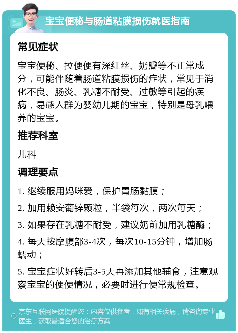 宝宝便秘与肠道粘膜损伤就医指南 常见症状 宝宝便秘、拉便便有深红丝、奶瓣等不正常成分，可能伴随着肠道粘膜损伤的症状，常见于消化不良、肠炎、乳糖不耐受、过敏等引起的疾病，易感人群为婴幼儿期的宝宝，特别是母乳喂养的宝宝。 推荐科室 儿科 调理要点 1. 继续服用妈咪爱，保护胃肠黏膜； 2. 加用赖安葡锌颗粒，半袋每次，两次每天； 3. 如果存在乳糖不耐受，建议奶前加用乳糖酶； 4. 每天按摩腹部3-4次，每次10-15分钟，增加肠蠕动； 5. 宝宝症状好转后3-5天再添加其他辅食，注意观察宝宝的便便情况，必要时进行便常规检查。