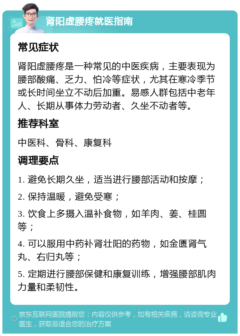 肾阳虚腰疼就医指南 常见症状 肾阳虚腰疼是一种常见的中医疾病，主要表现为腰部酸痛、乏力、怕冷等症状，尤其在寒冷季节或长时间坐立不动后加重。易感人群包括中老年人、长期从事体力劳动者、久坐不动者等。 推荐科室 中医科、骨科、康复科 调理要点 1. 避免长期久坐，适当进行腰部活动和按摩； 2. 保持温暖，避免受寒； 3. 饮食上多摄入温补食物，如羊肉、姜、桂圆等； 4. 可以服用中药补肾壮阳的药物，如金匮肾气丸、右归丸等； 5. 定期进行腰部保健和康复训练，增强腰部肌肉力量和柔韧性。