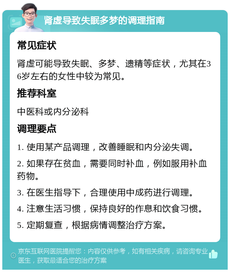 肾虚导致失眠多梦的调理指南 常见症状 肾虚可能导致失眠、多梦、遗精等症状，尤其在36岁左右的女性中较为常见。 推荐科室 中医科或内分泌科 调理要点 1. 使用某产品调理，改善睡眠和内分泌失调。 2. 如果存在贫血，需要同时补血，例如服用补血药物。 3. 在医生指导下，合理使用中成药进行调理。 4. 注意生活习惯，保持良好的作息和饮食习惯。 5. 定期复查，根据病情调整治疗方案。