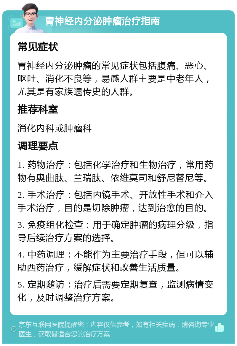 胃神经内分泌肿瘤治疗指南 常见症状 胃神经内分泌肿瘤的常见症状包括腹痛、恶心、呕吐、消化不良等，易感人群主要是中老年人，尤其是有家族遗传史的人群。 推荐科室 消化内科或肿瘤科 调理要点 1. 药物治疗：包括化学治疗和生物治疗，常用药物有奥曲肽、兰瑞肽、依维莫司和舒尼替尼等。 2. 手术治疗：包括内镜手术、开放性手术和介入手术治疗，目的是切除肿瘤，达到治愈的目的。 3. 免疫组化检查：用于确定肿瘤的病理分级，指导后续治疗方案的选择。 4. 中药调理：不能作为主要治疗手段，但可以辅助西药治疗，缓解症状和改善生活质量。 5. 定期随访：治疗后需要定期复查，监测病情变化，及时调整治疗方案。