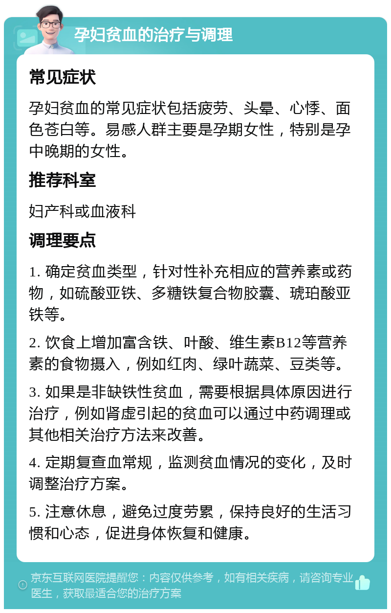 孕妇贫血的治疗与调理 常见症状 孕妇贫血的常见症状包括疲劳、头晕、心悸、面色苍白等。易感人群主要是孕期女性，特别是孕中晚期的女性。 推荐科室 妇产科或血液科 调理要点 1. 确定贫血类型，针对性补充相应的营养素或药物，如硫酸亚铁、多糖铁复合物胶囊、琥珀酸亚铁等。 2. 饮食上增加富含铁、叶酸、维生素B12等营养素的食物摄入，例如红肉、绿叶蔬菜、豆类等。 3. 如果是非缺铁性贫血，需要根据具体原因进行治疗，例如肾虚引起的贫血可以通过中药调理或其他相关治疗方法来改善。 4. 定期复查血常规，监测贫血情况的变化，及时调整治疗方案。 5. 注意休息，避免过度劳累，保持良好的生活习惯和心态，促进身体恢复和健康。