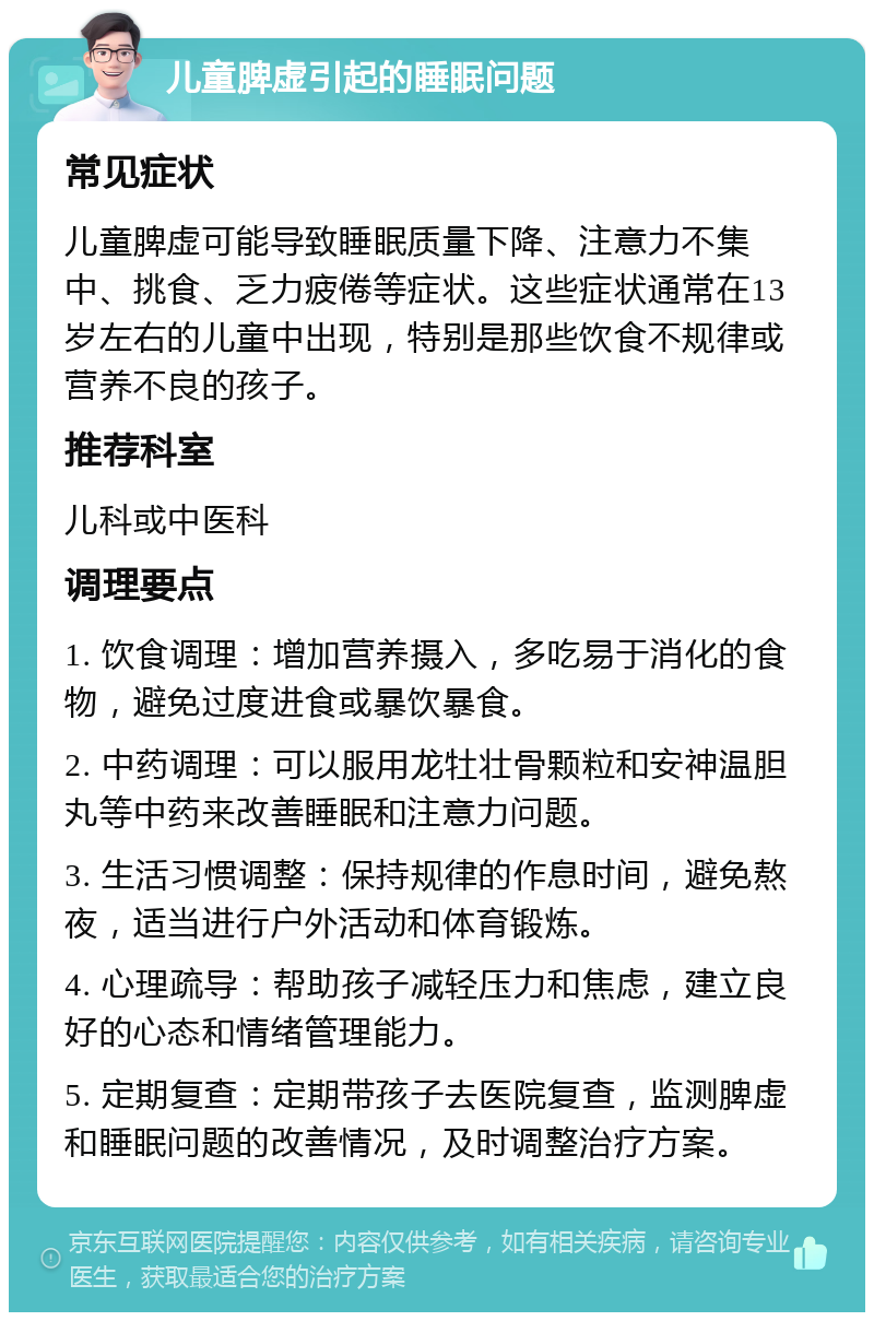 儿童脾虚引起的睡眠问题 常见症状 儿童脾虚可能导致睡眠质量下降、注意力不集中、挑食、乏力疲倦等症状。这些症状通常在13岁左右的儿童中出现，特别是那些饮食不规律或营养不良的孩子。 推荐科室 儿科或中医科 调理要点 1. 饮食调理：增加营养摄入，多吃易于消化的食物，避免过度进食或暴饮暴食。 2. 中药调理：可以服用龙牡壮骨颗粒和安神温胆丸等中药来改善睡眠和注意力问题。 3. 生活习惯调整：保持规律的作息时间，避免熬夜，适当进行户外活动和体育锻炼。 4. 心理疏导：帮助孩子减轻压力和焦虑，建立良好的心态和情绪管理能力。 5. 定期复查：定期带孩子去医院复查，监测脾虚和睡眠问题的改善情况，及时调整治疗方案。