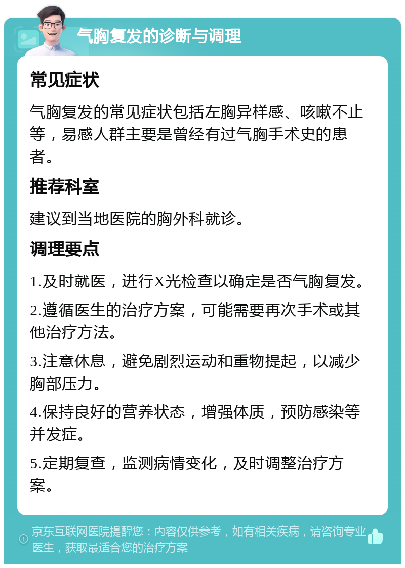 气胸复发的诊断与调理 常见症状 气胸复发的常见症状包括左胸异样感、咳嗽不止等，易感人群主要是曾经有过气胸手术史的患者。 推荐科室 建议到当地医院的胸外科就诊。 调理要点 1.及时就医，进行X光检查以确定是否气胸复发。 2.遵循医生的治疗方案，可能需要再次手术或其他治疗方法。 3.注意休息，避免剧烈运动和重物提起，以减少胸部压力。 4.保持良好的营养状态，增强体质，预防感染等并发症。 5.定期复查，监测病情变化，及时调整治疗方案。