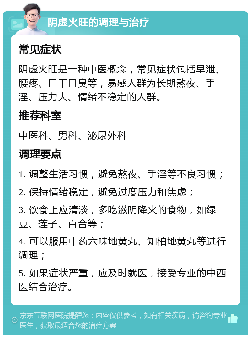 阴虚火旺的调理与治疗 常见症状 阴虚火旺是一种中医概念，常见症状包括早泄、腰疼、口干口臭等，易感人群为长期熬夜、手淫、压力大、情绪不稳定的人群。 推荐科室 中医科、男科、泌尿外科 调理要点 1. 调整生活习惯，避免熬夜、手淫等不良习惯； 2. 保持情绪稳定，避免过度压力和焦虑； 3. 饮食上应清淡，多吃滋阴降火的食物，如绿豆、莲子、百合等； 4. 可以服用中药六味地黄丸、知柏地黄丸等进行调理； 5. 如果症状严重，应及时就医，接受专业的中西医结合治疗。