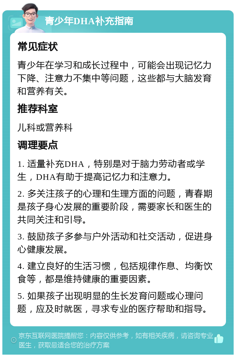 青少年DHA补充指南 常见症状 青少年在学习和成长过程中，可能会出现记忆力下降、注意力不集中等问题，这些都与大脑发育和营养有关。 推荐科室 儿科或营养科 调理要点 1. 适量补充DHA，特别是对于脑力劳动者或学生，DHA有助于提高记忆力和注意力。 2. 多关注孩子的心理和生理方面的问题，青春期是孩子身心发展的重要阶段，需要家长和医生的共同关注和引导。 3. 鼓励孩子多参与户外活动和社交活动，促进身心健康发展。 4. 建立良好的生活习惯，包括规律作息、均衡饮食等，都是维持健康的重要因素。 5. 如果孩子出现明显的生长发育问题或心理问题，应及时就医，寻求专业的医疗帮助和指导。